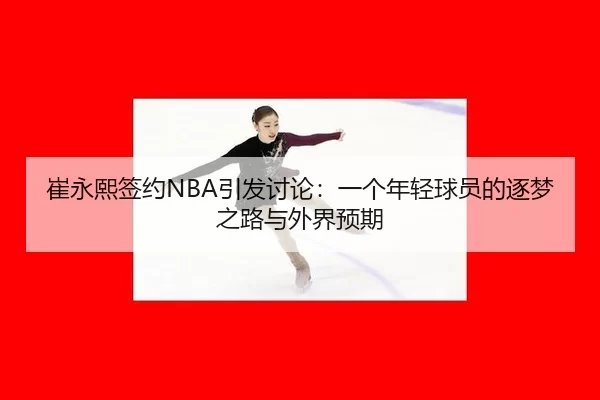 崔永熙签约NBA引发讨论：一个年轻球员的逐梦之路与外界预期