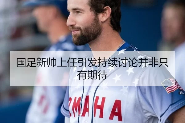 国足新帅上任引发持续讨论并非只有期待